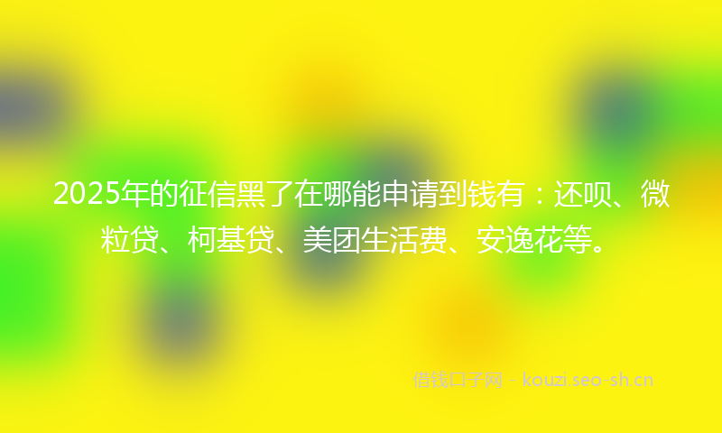 2025年的征信黑了在哪能申请到钱有：还呗、微粒贷、柯基贷、美团生活费、安逸花等。