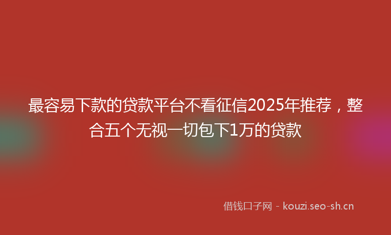 最容易下款的贷款平台不看征信2025年推荐，整合五个无视一切包下1万的贷款