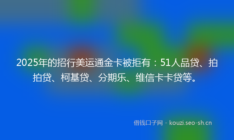 2025年的招行美运通金卡被拒有：51人品贷、拍拍贷、柯基贷、分期乐、维信卡卡贷等。