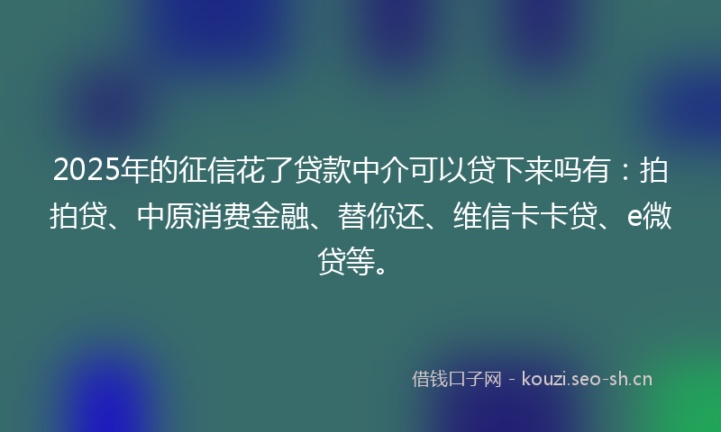 2025年的征信花了贷款中介可以贷下来吗有：拍拍贷、中原消费金融、替你还、维信卡卡贷、e微贷等。