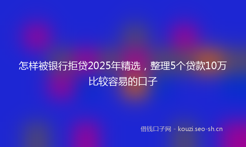 怎样被银行拒贷2025年精选，整理5个贷款10万比较容易的口子