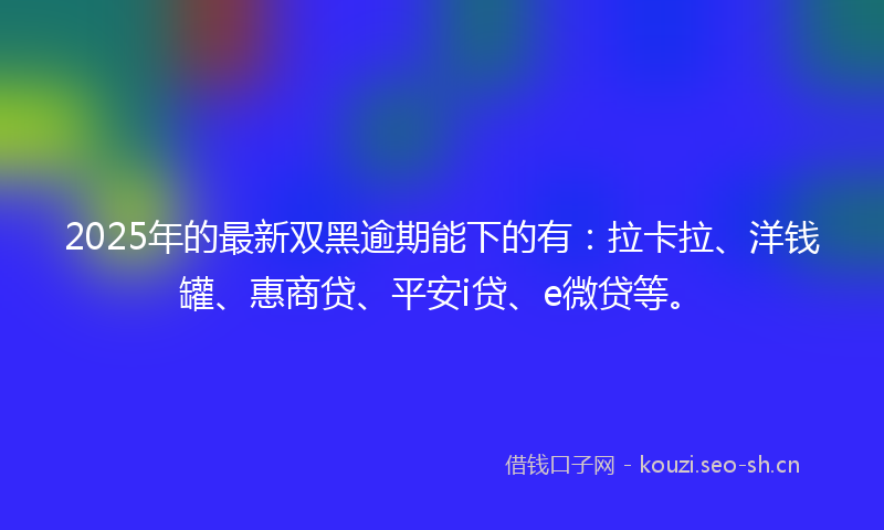 2025年的最新双黑逾期能下的有：拉卡拉、洋钱罐、惠商贷、平安i贷、e微贷等。