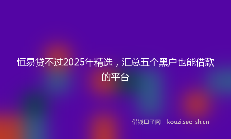 恒易贷不过2025年精选，汇总五个黑户也能借款的平台
