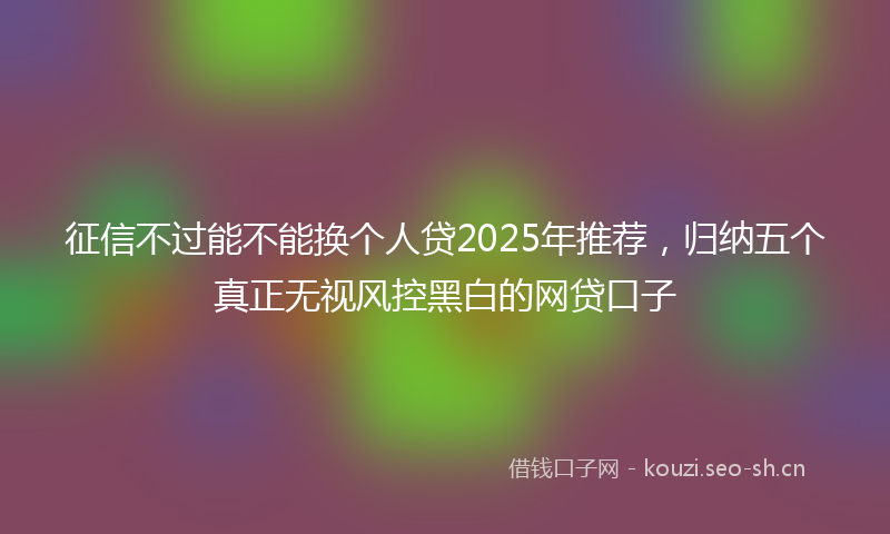 征信不过能不能换个人贷2025年推荐，归纳五个真正无视风控黑白的网贷口子