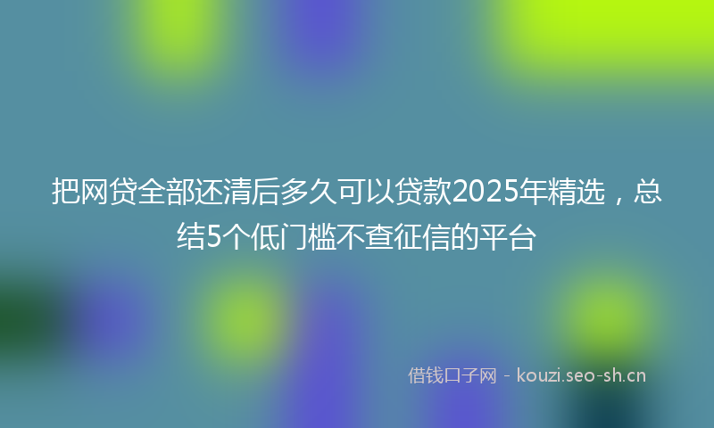 把网贷全部还清后多久可以贷款2025年精选，总结5个低门槛不查征信的平台