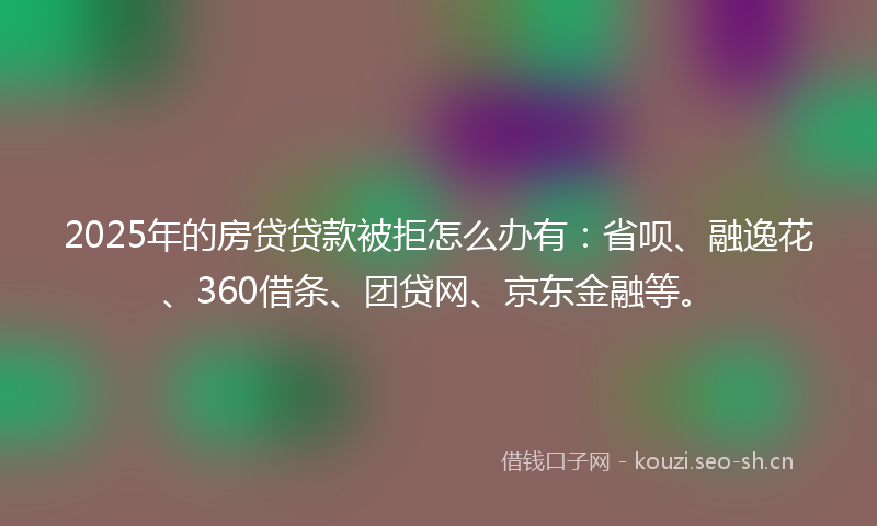 2025年的房贷贷款被拒怎么办有：省呗、融逸花、360借条、团贷网、京东金融等。