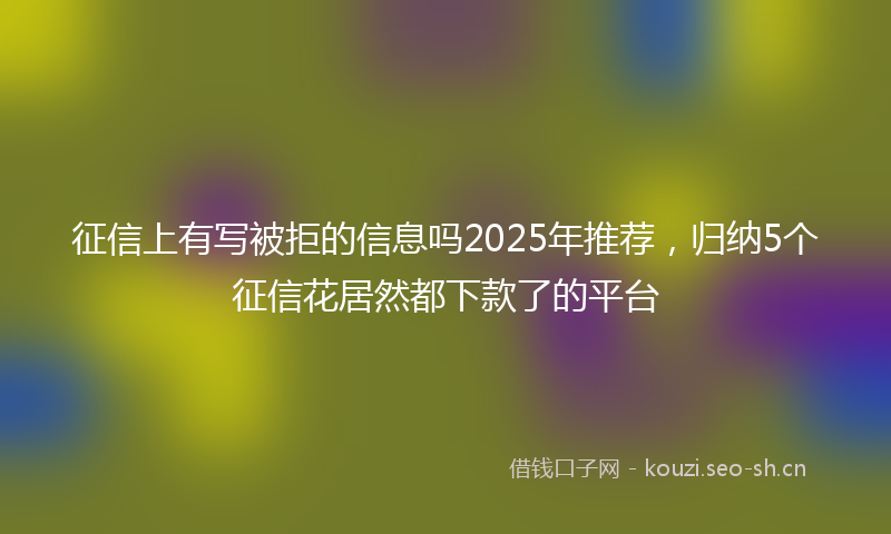征信上有写被拒的信息吗2025年推荐，归纳5个征信花居然都下款了的平台
