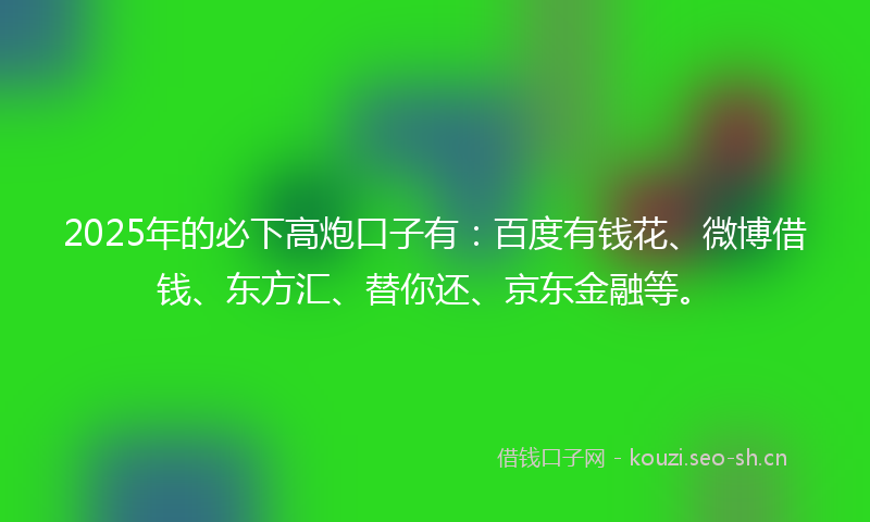 2025年的必下高炮口子有：百度有钱花、微博借钱、东方汇、替你还、京东金融等。