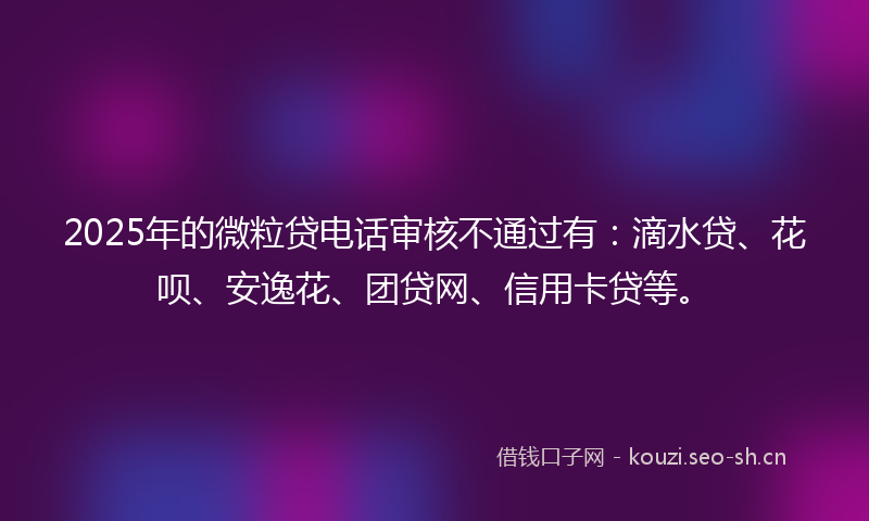 2025年的微粒贷电话审核不通过有：滴水贷、花呗、安逸花、团贷网、信用卡贷等。