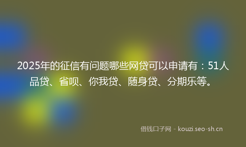 2025年的征信有问题哪些网贷可以申请有：51人品贷、省呗、你我贷、随身贷、分期乐等。