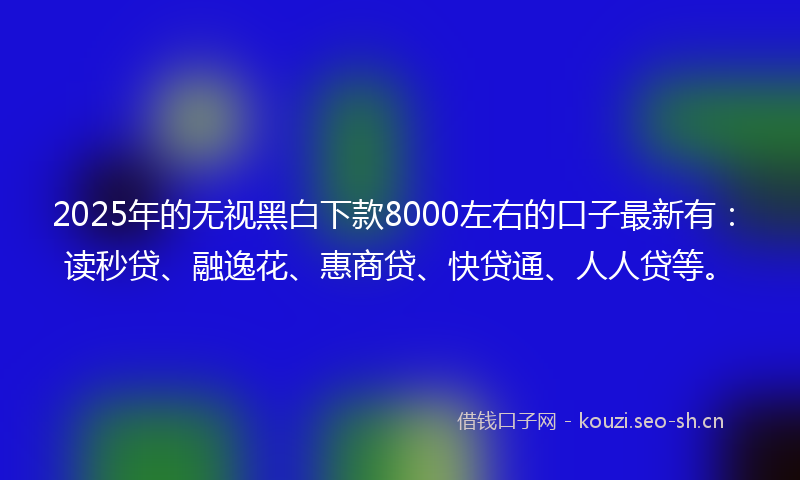 2025年的无视黑白下款8000左右的口子最新有:读秒贷、融逸花、惠商贷、快贷通、人人贷等。
