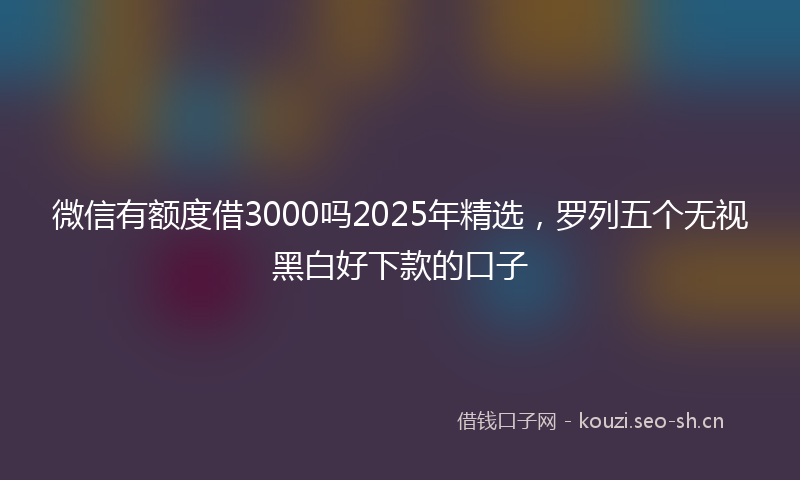 微信有额度借3000吗2025年精选，罗列五个无视黑白好下款的口子
