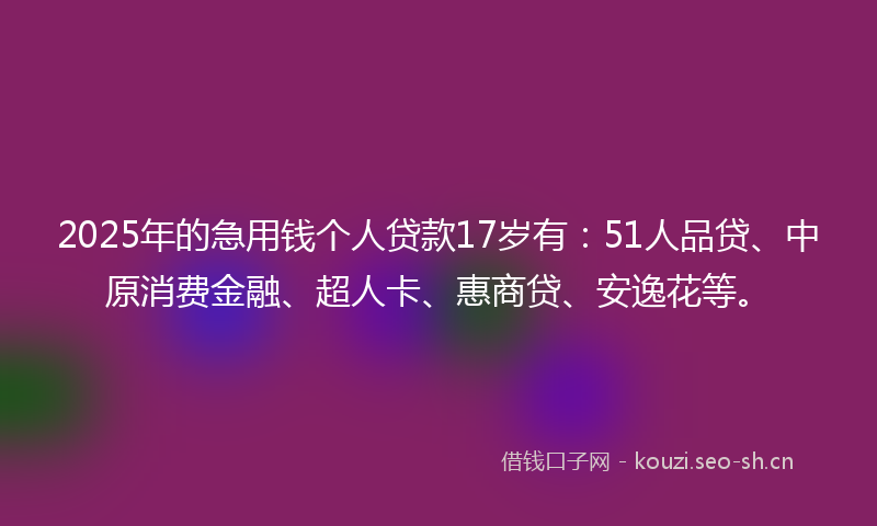 2025年的急用钱个人贷款17岁有：51人品贷、中原消费金融、超人卡、惠商贷、安逸花等。