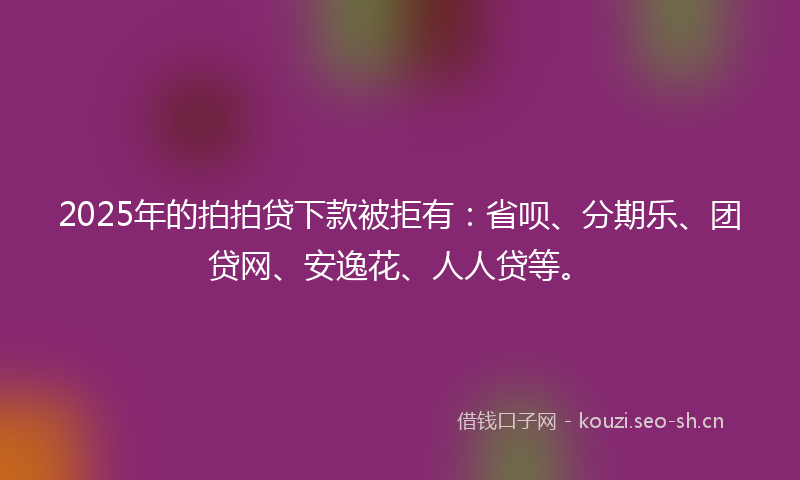 2025年的拍拍贷下款被拒有：省呗、分期乐、团贷网、安逸花、人人贷等。