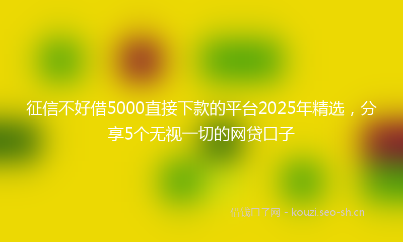 征信不好借5000直接下款的平台2025年精选，分享5个无视一切的网贷口子