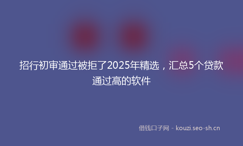 招行初审通过被拒了2025年精选,汇总5个贷款通过高的软件