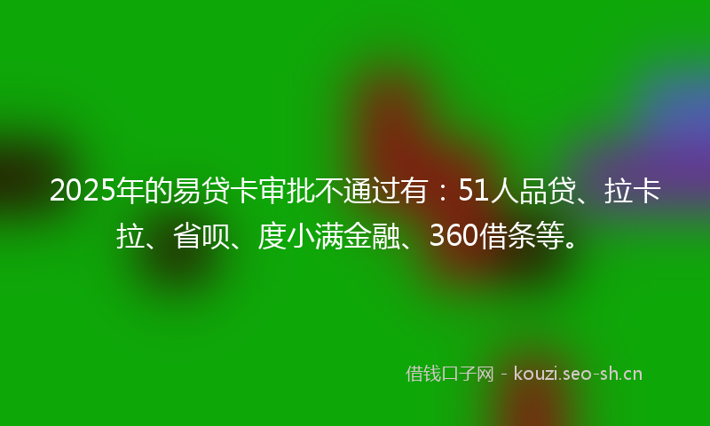 2025年的易贷卡审批不通过有：51人品贷、拉卡拉、省呗、度小满金融、360借条等。