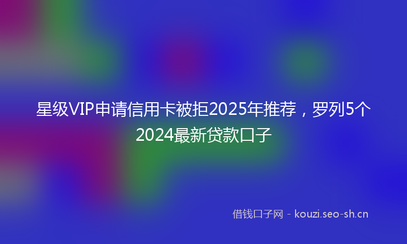 星级VIP申请信用卡被拒2025年推荐，罗列5个2024最新贷款口子