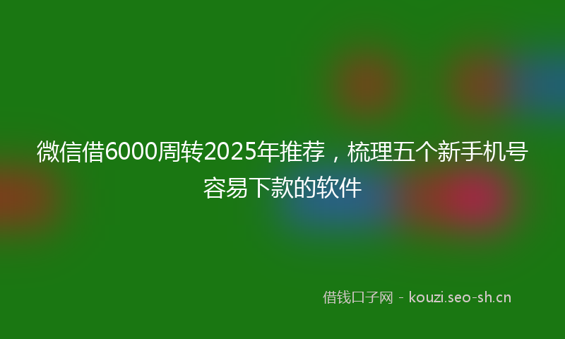 微信借6000周转2025年推荐，梳理五个新手机号容易下款的软件