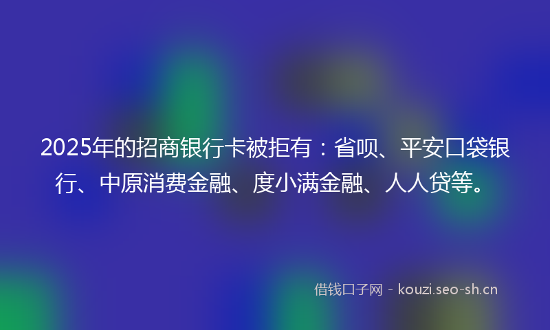 2025年的招商银行卡被拒有：省呗、平安口袋银行、中原消费金融、度小满金融、人人贷等。