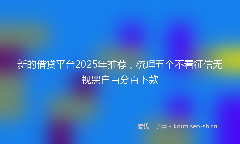 新的借贷平台2025年推荐，梳理五个不看征信无视黑白百分百下款