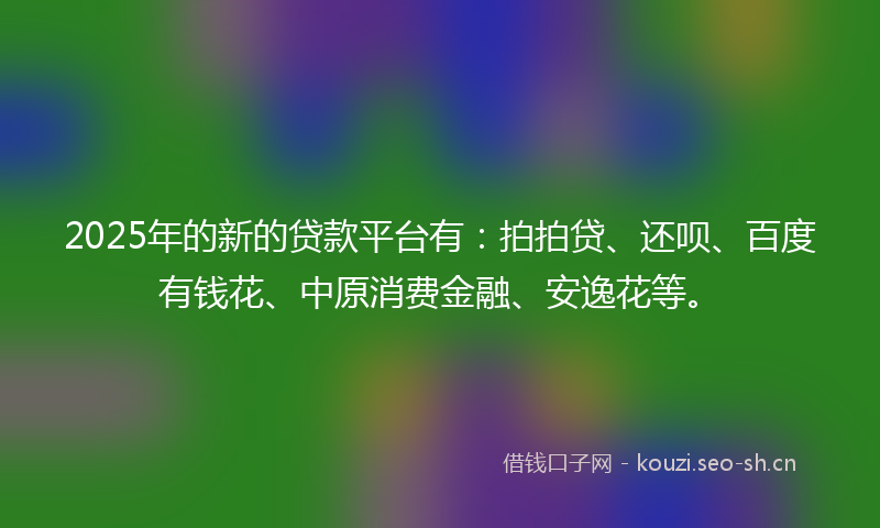 2025年的新的贷款平台有：拍拍贷、还呗、百度有钱花、中原消费金融、安逸花等。
