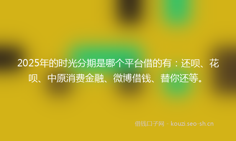2025年的时光分期是哪个平台借的有：还呗、花呗、中原消费金融、微博借钱、替你还等。