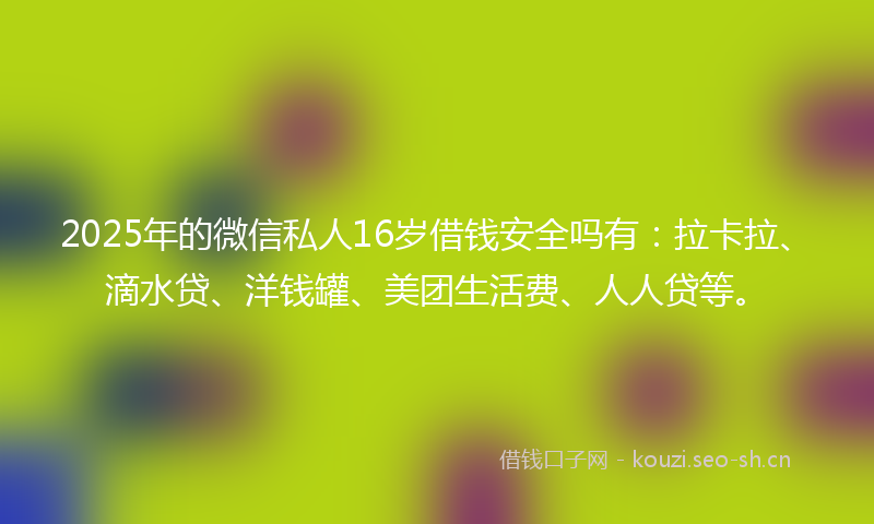 2025年的微信私人16岁借钱安全吗有：拉卡拉、滴水贷、洋钱罐、美团生活费、人人贷等。