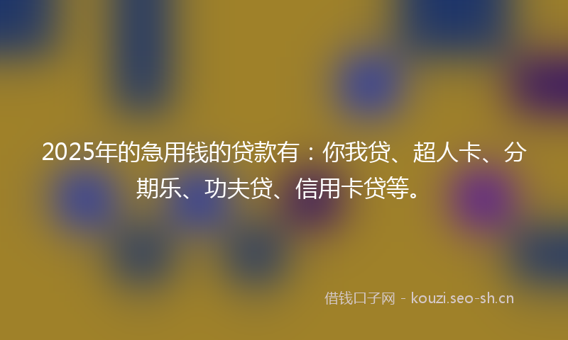 2025年的急用钱的贷款有：你我贷、超人卡、分期乐、功夫贷、信用卡贷等。