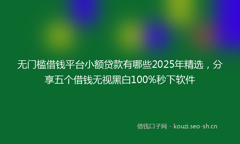 无门槛借钱平台小额贷款有哪些2025年精选，分享五个借钱无视黑白100%秒下软件