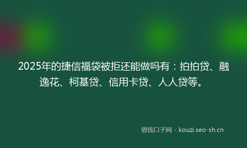2025年的捷信福袋被拒还能做吗有：拍拍贷、融逸花、柯基贷、信用卡贷、人人贷等。
