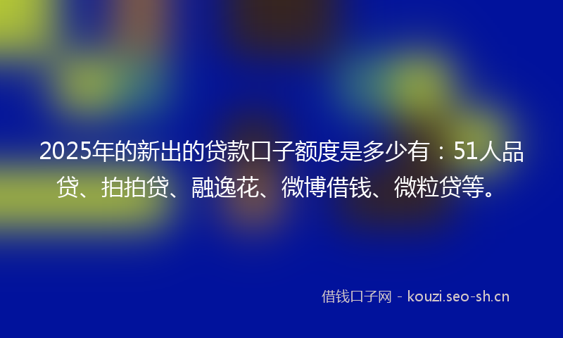 2025年的新出的贷款口子额度是多少有：51人品贷、拍拍贷、融逸花、微博借钱、微粒贷等。