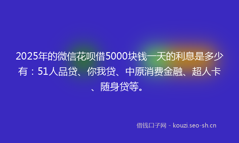 2025年的微信花呗借5000块钱一天的利息是多少有：51人品贷、你我贷、中原消费金融、超人卡、随身贷等。