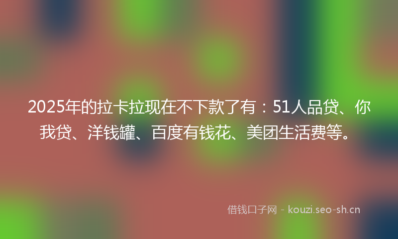 2025年的拉卡拉现在不下款了有：51人品贷、你我贷、洋钱罐、百度有钱花、美团生活费等。