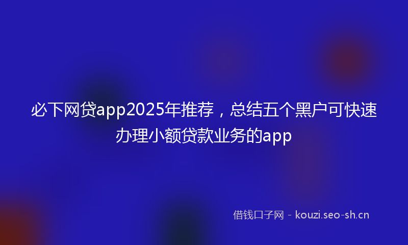 必下网贷app2025年推荐，总结五个黑户可快速办理小额贷款业务的app