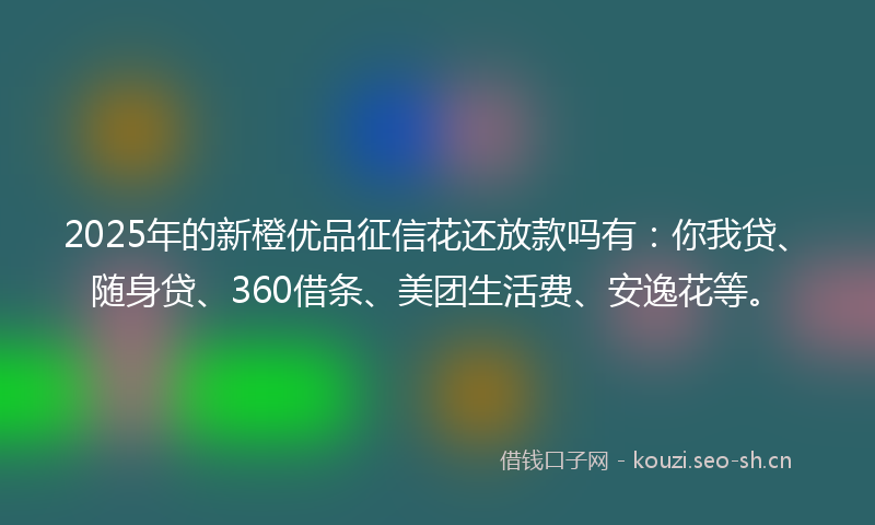 2025年的新橙优品征信花还放款吗有：你我贷、随身贷、360借条、美团生活费、安逸花等。