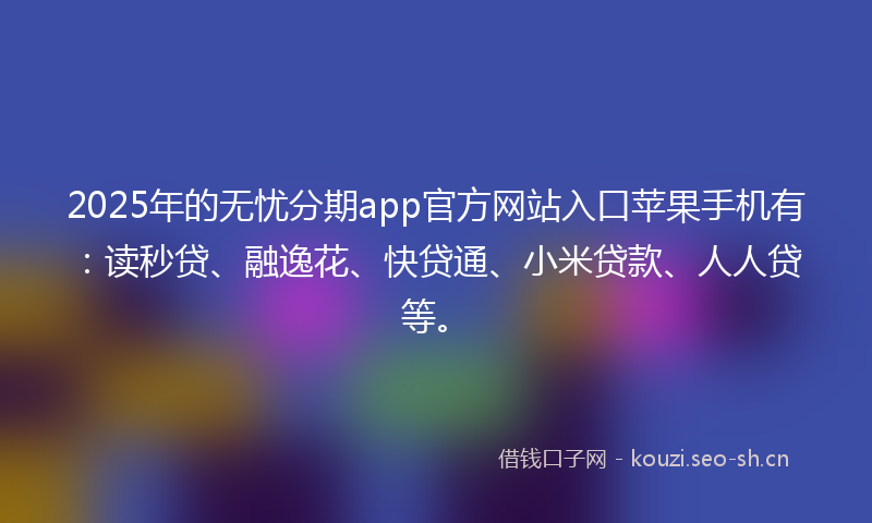 2025年的无忧分期app官方网站入口苹果手机有：读秒贷、融逸花、快贷通、小米贷款、人人贷等。