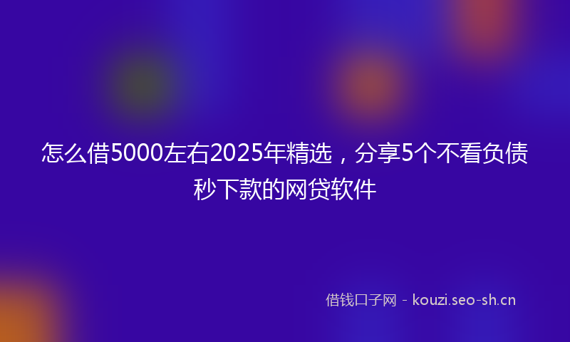 怎么借5000左右2025年精选，分享5个不看负债秒下款的网贷软件