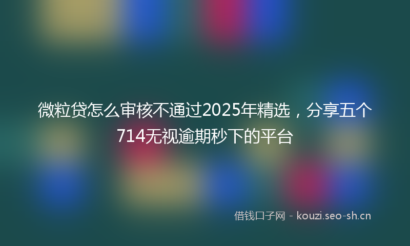 微粒贷怎么审核不通过2025年精选，分享五个714无视逾期秒下的平台