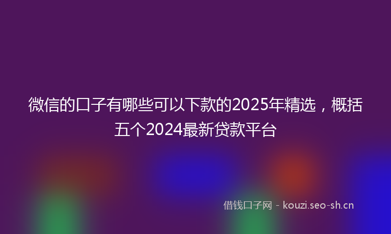 微信的口子有哪些可以下款的2025年精选，概括五个2024最新贷款平台