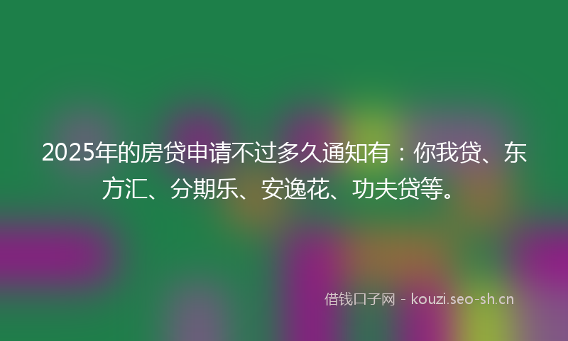 2025年的房贷申请不过多久通知有：你我贷、东方汇、分期乐、安逸花、功夫贷等。