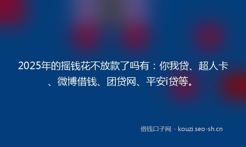2025年的摇钱花不放款了吗有：你我贷、超人卡、微博借钱、团贷网、平安i贷等。
