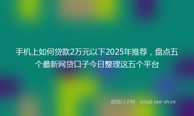手机上如何贷款2万元以下2025年推荐，盘点五个最新网贷口子今日整理这五个平台