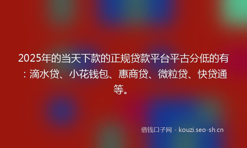 2025年的当天下款的正规贷款平台平古分低的有：滴水贷、小花钱包、惠商贷、微粒贷、快贷通等。
