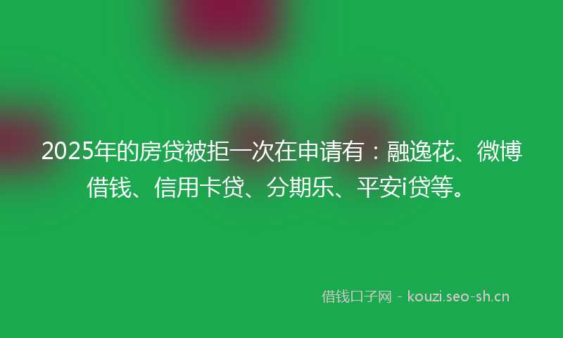 2025年的房贷被拒一次在申请有：融逸花、微博借钱、信用卡贷、分期乐、平安i贷等。