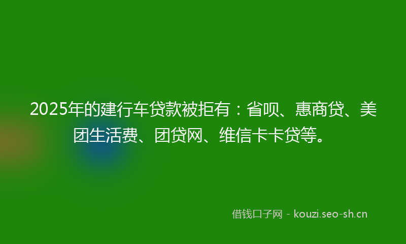 2025年的建行车贷款被拒有：省呗、惠商贷、美团生活费、团贷网、维信卡卡贷等。