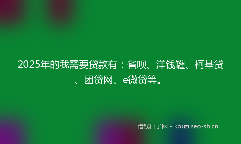2025年的我需要贷款有：省呗、洋钱罐、柯基贷、团贷网、e微贷等。