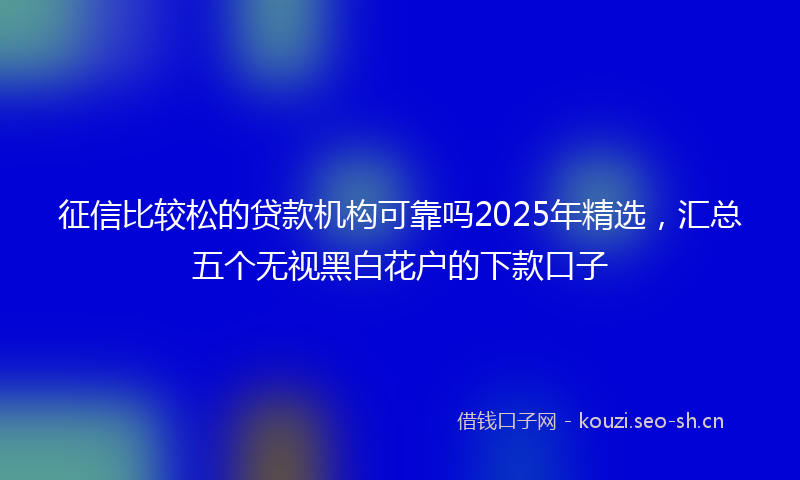 征信比较松的贷款机构可靠吗2025年精选，汇总五个无视黑白花户的下款口子