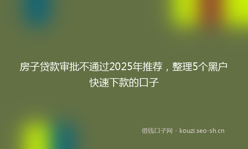 房子贷款审批不通过2025年推荐,整理5个黑户快速下款的口子