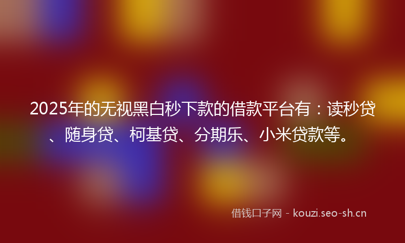 2025年的无视黑白秒下款的借款平台有：读秒贷、随身贷、柯基贷、分期乐、小米贷款等。